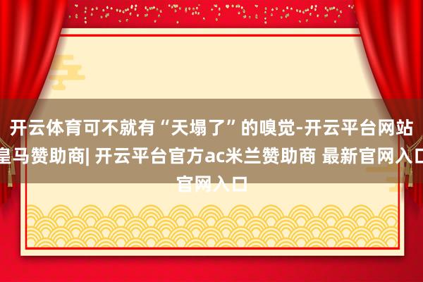开云体育可不就有“天塌了”的嗅觉-开云平台网站皇马赞助商| 