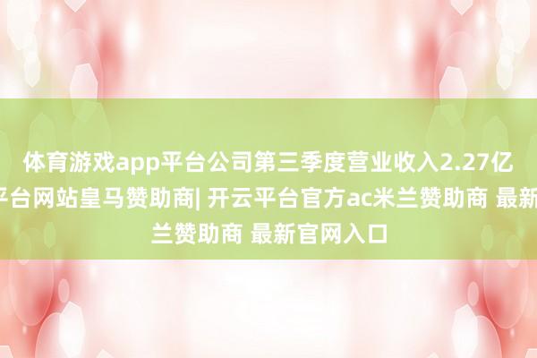 体育游戏app平台公司第三季度营业收入2.27亿元-开云平台网站皇马赞助商| 开云平台官方ac米兰赞助商 最新官网入口