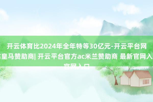 开云体育比2024年全年特等30亿元-开云平台网站皇马赞助商| 开云平台官方ac米兰赞助商 最新官网入口
