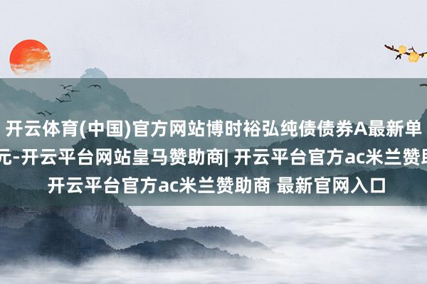开云体育(中国)官方网站博时裕弘纯债债券A最新单元净值为1.