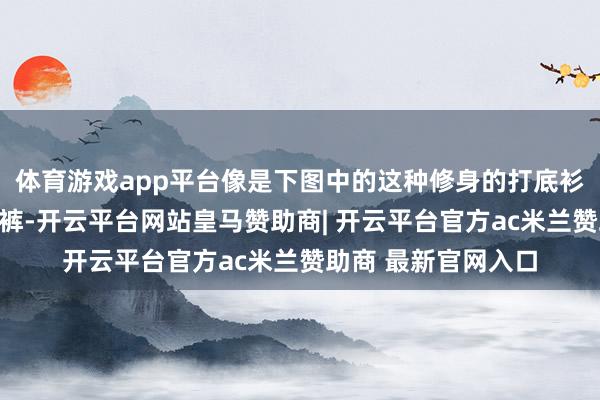 体育游戏app平台像是下图中的这种修身的打底衫和立体感强的牛