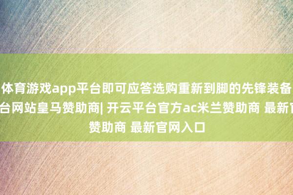 体育游戏app平台即可应答选购重新到脚的先锋装备-开云平台网