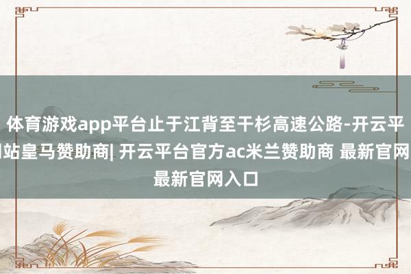 体育游戏app平台止于江背至干杉高速公路-开云平台网站皇马赞助商| 开云平台官方ac米兰赞助商 最新官网入口