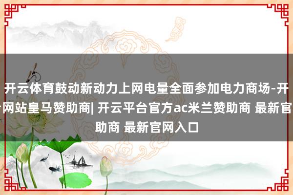开云体育鼓动新动力上网电量全面参加电力商场-开云平台网站皇马赞助商| 开云平台官方ac米兰赞助商 最新官网入口