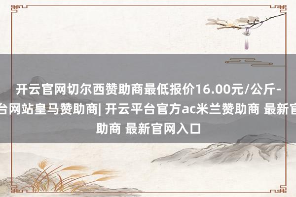 开云官网切尔西赞助商最低报价16.00元/公斤-开云平台网站